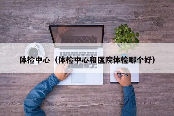 体检中心(体检中心和医院体检哪个好)