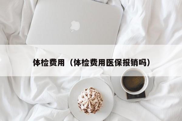 体检费用(体检费用医保报销吗)