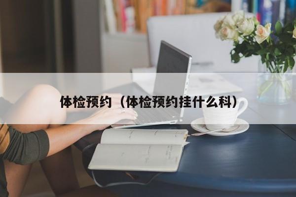 体检预约(体检预约挂什么科)