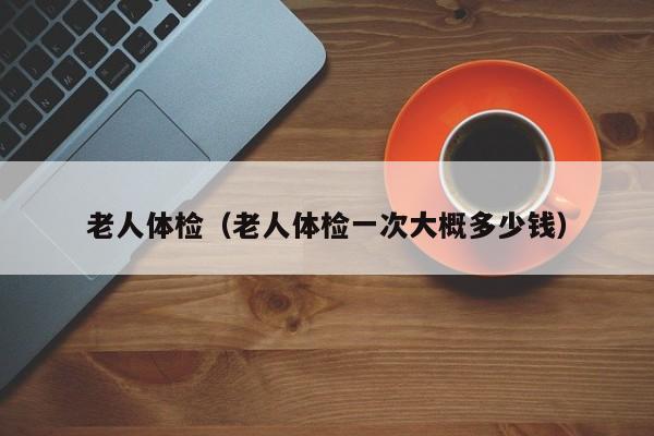 老人体检(老人体检一次大概多少钱)