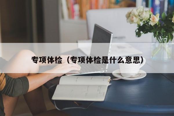 专项体检(专项体检是什么意思)