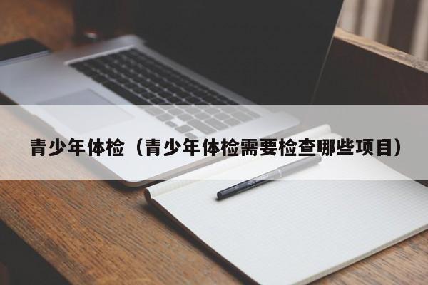 青少年体检(青少年体检需要检查哪些项目)