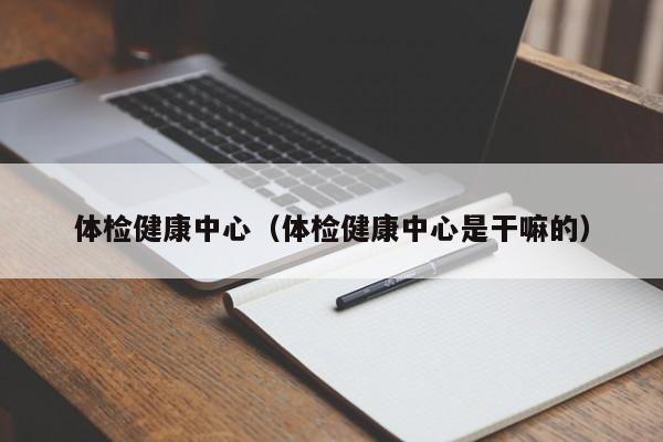 体检健康中心(体检健康中心是干嘛的)