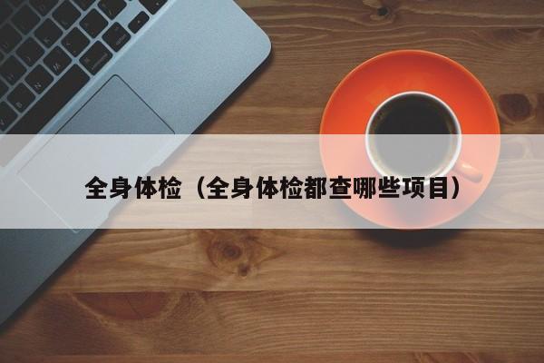 全身体检(全身体检都查哪些项目)
