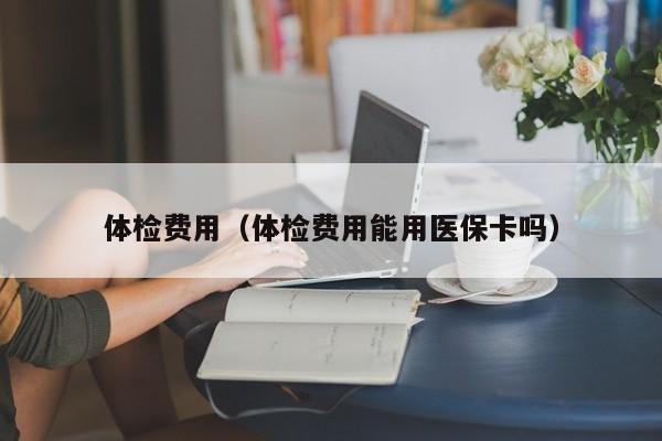 体检费用(体检费用能用医保卡吗)