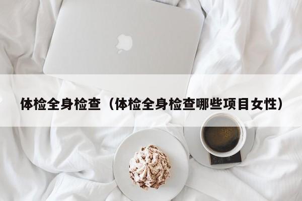 体检全身检查(体检全身检查哪些项目女性)