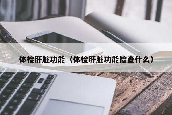 体检肝脏功能（体检肝脏功能检查什么）