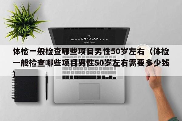体检一般检查哪些项目男性50岁左右（体检一般检查哪些项目男性50岁左右需要多少钱）