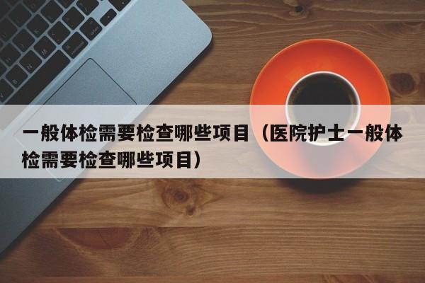 一般体检需要检查哪些项目（医院护士一般体检需要检查哪些项目）