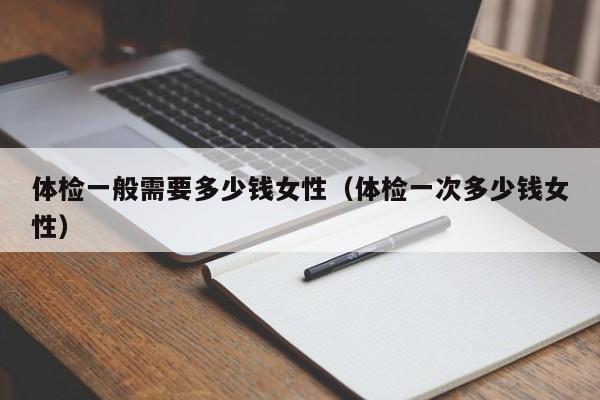 体检一般需要多少钱女性(体检一次多少钱女性)