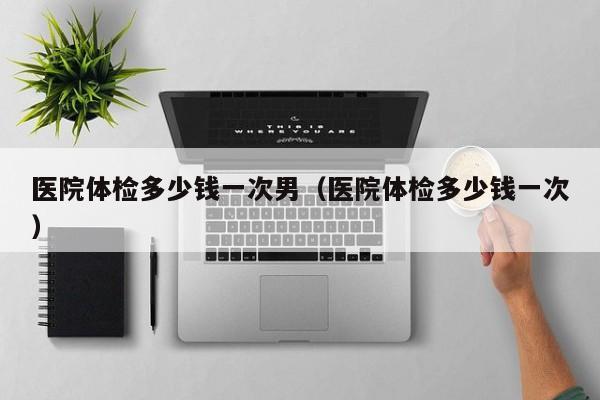 医院体检多少钱一次男（医院体检多少钱一次）