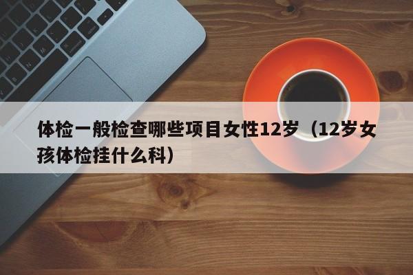 体检一般检查哪些项目女性12岁(12岁女孩体检挂什么科)