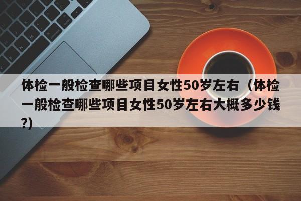 体检一般检查哪些项目女性50岁左右(体检一般检查哪些项目女性50岁左右大概多少钱?)