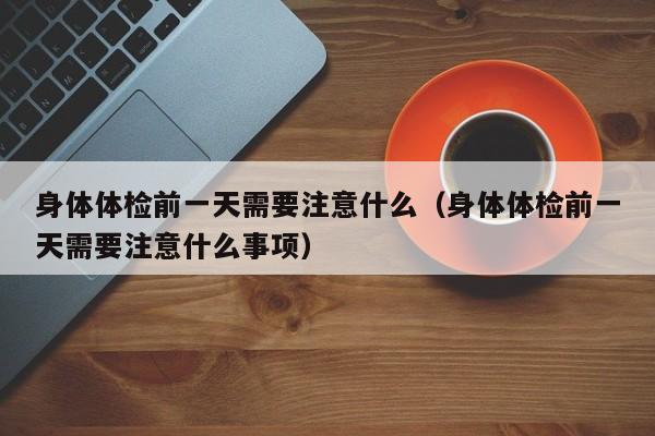 身体体检前一天需要注意什么(身体体检前一天需要注意什么事项)