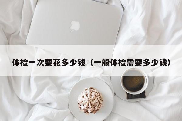体检一次要花多少钱(一般体检需要多少钱)