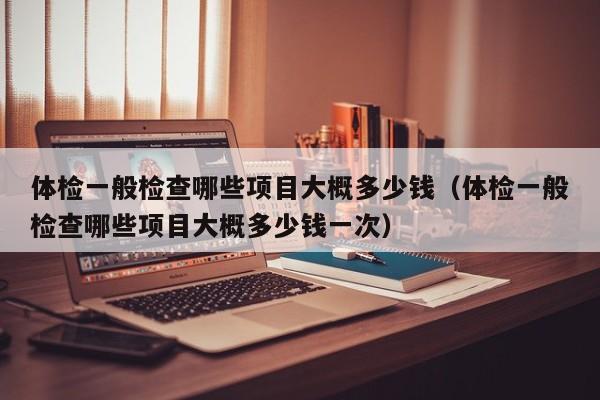 体检一般检查哪些项目大概多少钱(体检一般检查哪些项目大概多少钱一次)