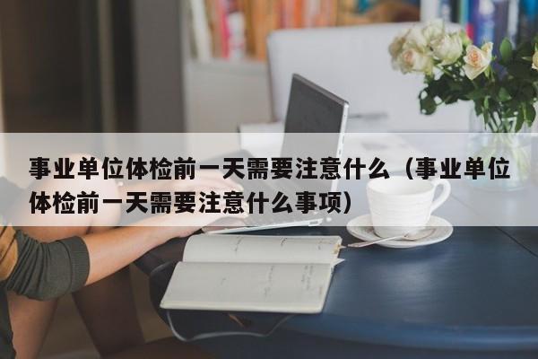 事业单位体检前一天需要注意什么(事业单位体检前一天需要注意什么事项)