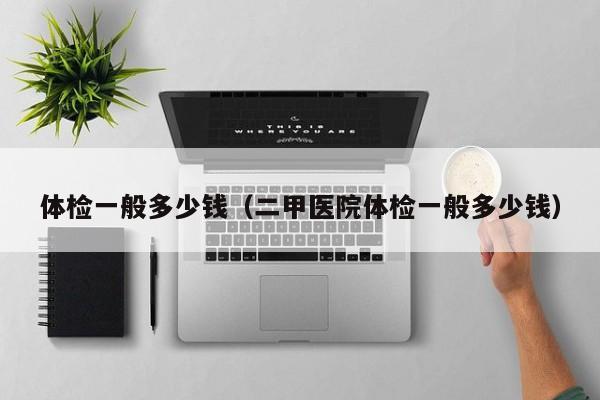 体检一般多少钱(二甲医院体检一般多少钱)