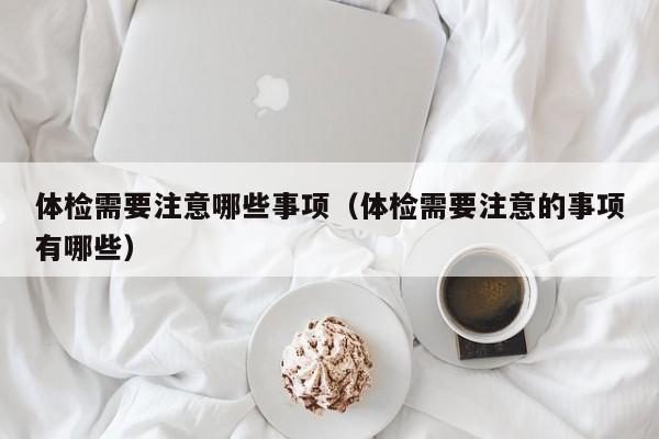 体检需要注意哪些事项(体检需要注意的事项有哪些)