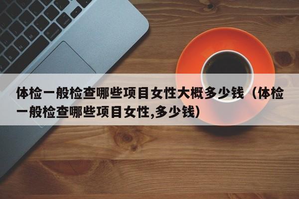 体检一般检查哪些项目女性大概多少钱(体检一般检查哪些项目女性,多少钱)