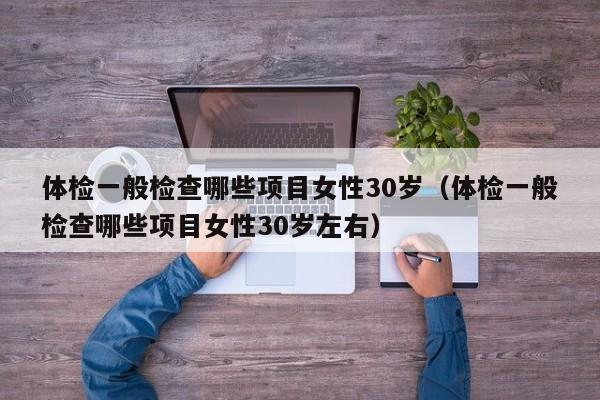 体检一般检查哪些项目女性30岁（体检一般检查哪些项目女性30岁左右）