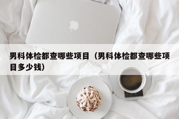 男科体检都查哪些项目(男科体检都查哪些项目多少钱)