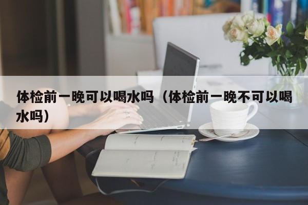 体检前一晚可以喝水吗（体检前一晚不可以喝水吗）