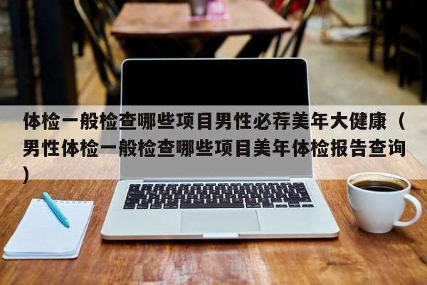 体检一般检查哪些项目男性必荐美年大健康(男性体检一般检查哪些项目美年体检报告查询)