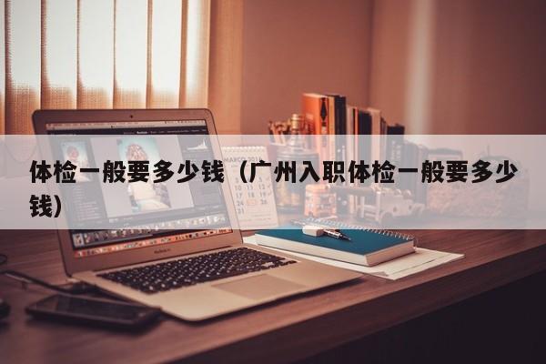 体检一般要多少钱(广州入职体检一般要多少钱)