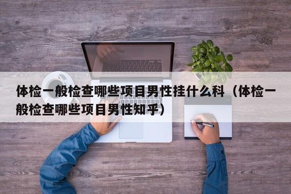 体检一般检查哪些项目男性挂什么科(体检一般检查哪些项目男性知乎)