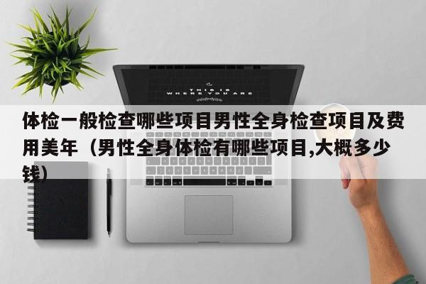 体检一般检查哪些项目男性全身检查项目及费用美年（男性全身体检有哪些项目,大概多少钱）