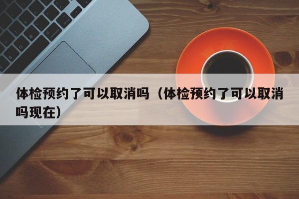 体检预约了可以取消吗（体检预约了可以取消吗现在）