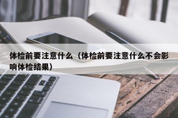体检前要注意什么（体检前要注意什么不会影响体检结果）