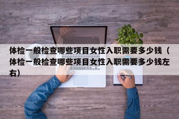 体检一般检查哪些项目女性入职需要多少钱（体检一般检查哪些项目女性入职需要多少钱左右）