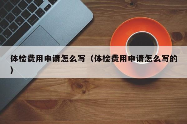 体检费用申请怎么写（体检费用申请怎么写的）