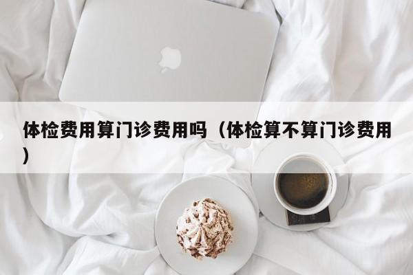 体检费用算门诊费用吗（体检算不算门诊费用）