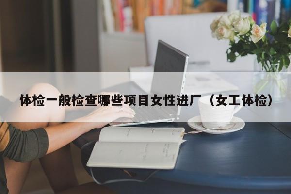 体检一般检查哪些项目女性进厂（女工体检）