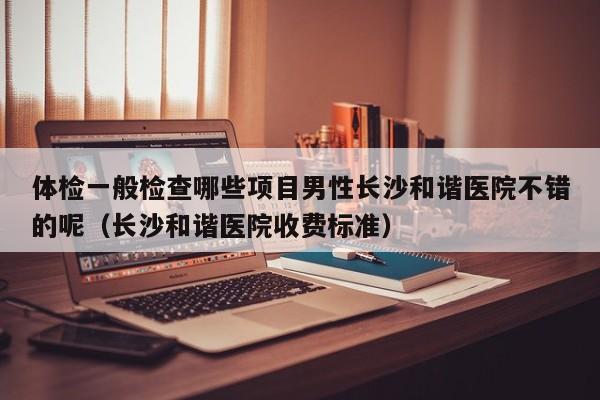 体检一般检查哪些项目男性长沙和谐医院不错的呢（长沙和谐医院收费标准）
