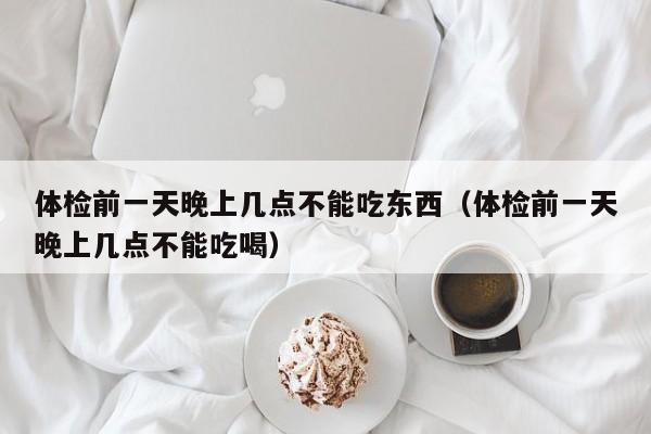 体检前一天晚上几点不能吃东西（体检前一天晚上几点不能吃喝）