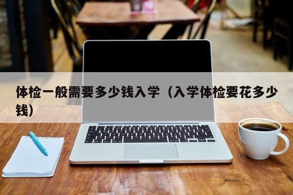 体检一般需要多少钱入学（入学体检要花多少钱）