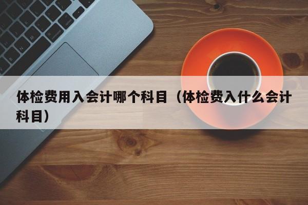 体检费用入会计哪个科目（体检费入什么会计科目）