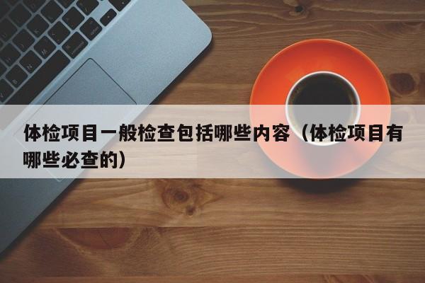 体检项目一般检查包括哪些内容（体检项目有哪些必查的）