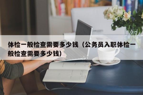 体检一般检查需要多少钱(公务员入职体检一般检查需要多少钱)