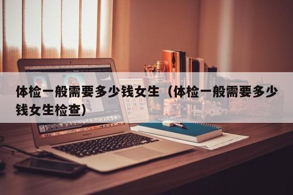 体检一般需要多少钱女生(体检一般需要多少钱女生检查)