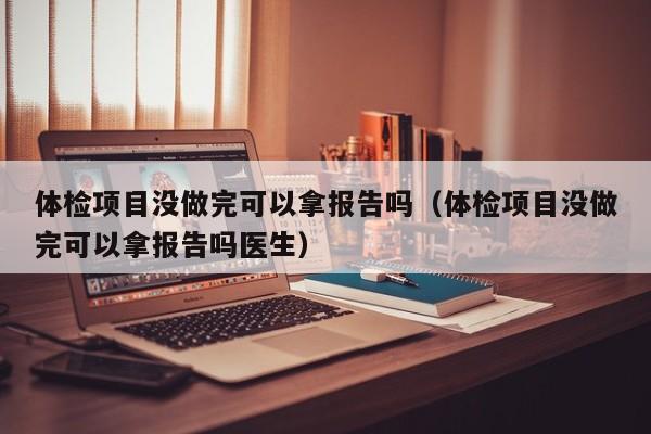 体检项目没做完可以拿报告吗(体检项目没做完可以拿报告吗医生)
