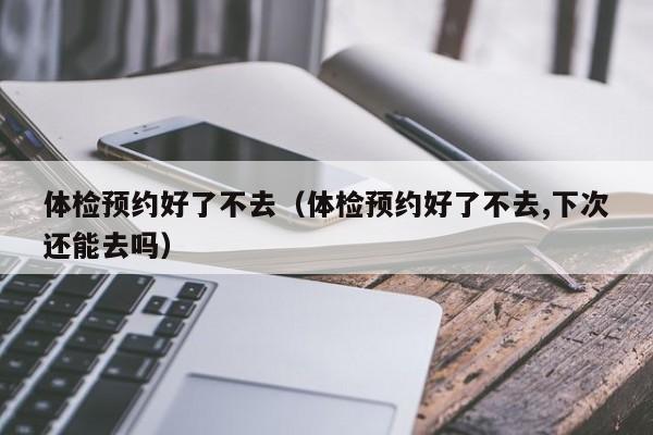 体检预约好了不去(体检预约好了不去,下次还能去吗)