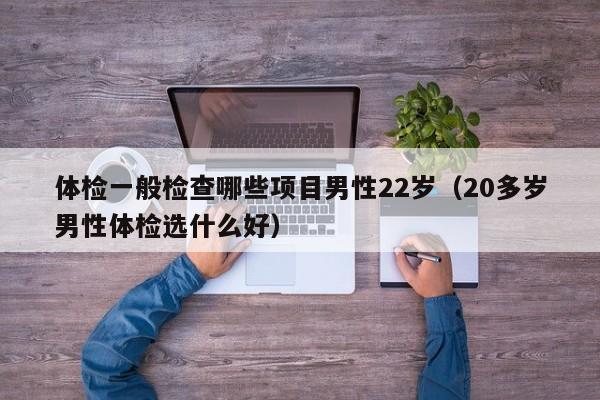 体检一般检查哪些项目男性22岁(20多岁男性体检选什么好)
