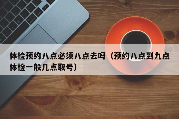 体检预约八点必须八点去吗(预约八点到九点体检一般几点取号)