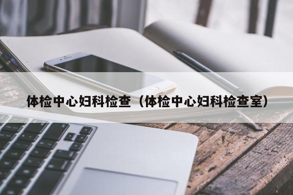 体检中心妇科检查(体检中心妇科检查室)
