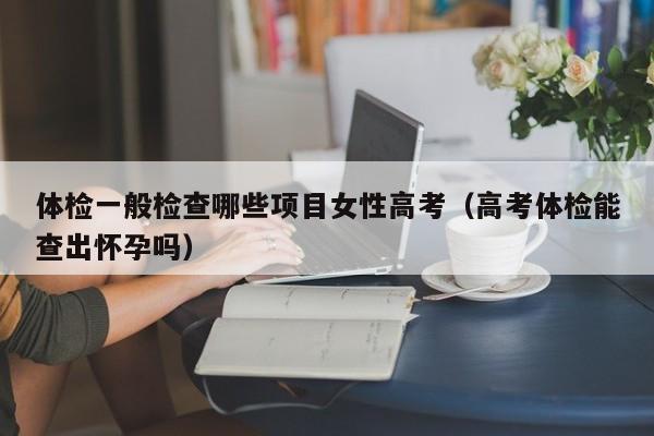 体检一般检查哪些项目女性高考（高考体检能查出怀孕吗）